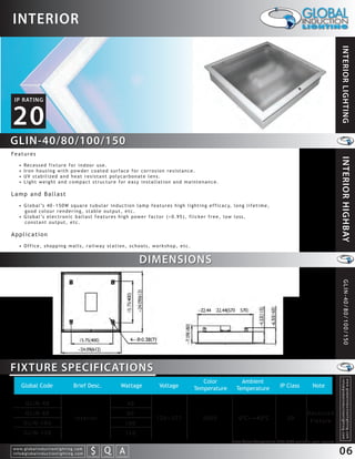 INTERIOR




                                                                                                                                                                                                             INTERIOR LIGHTING
 IP RATING


20
GLIN-40/80/100/150
Features




                                                                                                                                                                                                             INTERIOR HIGHBAY
    •    Re c e s s e d f i x t u r e f o r i n d o o r u s e .
    •    Iron housing with powder coated surface for corrosion resistance.
    •    UV stabilized and heat resistant polycarbonate lens.
    •    Light weight and compact structure for easy installation and maintenance.

Lamp and Ballast
    • G l o b a l ’s 4 0 ~ 1 5 0 W s q u a r e t u b u l a r i n d u c t i o n l a m p f e a t u r e s h i g h l i g h t i n g e f f i c a c y, l o n g l i f e t i m e ,
      good colour rendering, stable output, etc.
    • G l o b a l ’s e l e c t r o n i c b a l l a s t f e a t u r e s h i g h p o w e r f a c t o r ( > 0 . 9 5 ) , f l i c k e r f r e e , l o w l o s s ,
      constant output, etc.

Application
    • Office, shopping malls, railway station, schools, workshop, etc.


                                                                                                               DIMENSIONS




                                                                                                                                                                                                                  GLIN-40/80/100/150



FIXTURE SPECIFICATIONS
                                                                                                                              Color                  Ambient
                                                                                                                                                                                                              info@globalinductionlighting.com
                                                                                                                                                                                                              w w w. g l o b a l i n d u c t i o n l i g h t i n g . c o m




      Global Code                                  Brief Desc.                                 Wattage           Voltage   Temperature             Temperature              IP Class         Note


          GLIN-40                                                                                         40
          GLIN-80                                                                                         80                                                                              Recessed
                                                    Interior                                                     120~277     5000                   0 C~+40 C                  20          Fi x t u r e
         GLIN-100                                                                                   100
         GLIN-150                                                                                   150
                                                                                                                                                Note: Colour Temperature 2720-6500 available upon request.
w w w. g l o b a l i n d u c t i o n l i g h t i n g . c o m
info@globalinductionlighting.com                                   S Q A
                                                               costs analysis   estimates   expert help
                                                                                                                                                                                                             06
 