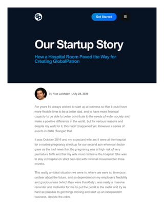 Our Startup Story
How a Hospital Room Paved the Way for
Creating GlobalPatron
By Riaz Lalehzari | July 28, 2020
For years I’d always wished to start up a business so that I could have
more flexible time to be a better dad, and to have more financial
capacity to be able to better contribute to the needs of wider society and
make a positive difference in the world, but for various reasons and
despite my wish for it, this hadn’t happened yet. However a series of
events in 2016 changed that.
It was October 2016 and my expectant wife and I were at the hospital
for a routine pregnancy checkup for our second son when our doctor
gave us the bad news that the pregnancy was at high risk of very
premature birth and that my wife must not leave the hospital. She was
to stay in hospital on strict bed-rest with minimal movement for three
months.
This really un-ideal situation we were in, where we were so time-poor,
unclear about the future, and so dependent on my employers flexibility
and graciousness (which they were thankfully), was really a massive
reminder and motivator for me to put the pedal to the metal and try as
hard as possible to get things moving and start up an independent
business, despite the odds.
Get Started 
 