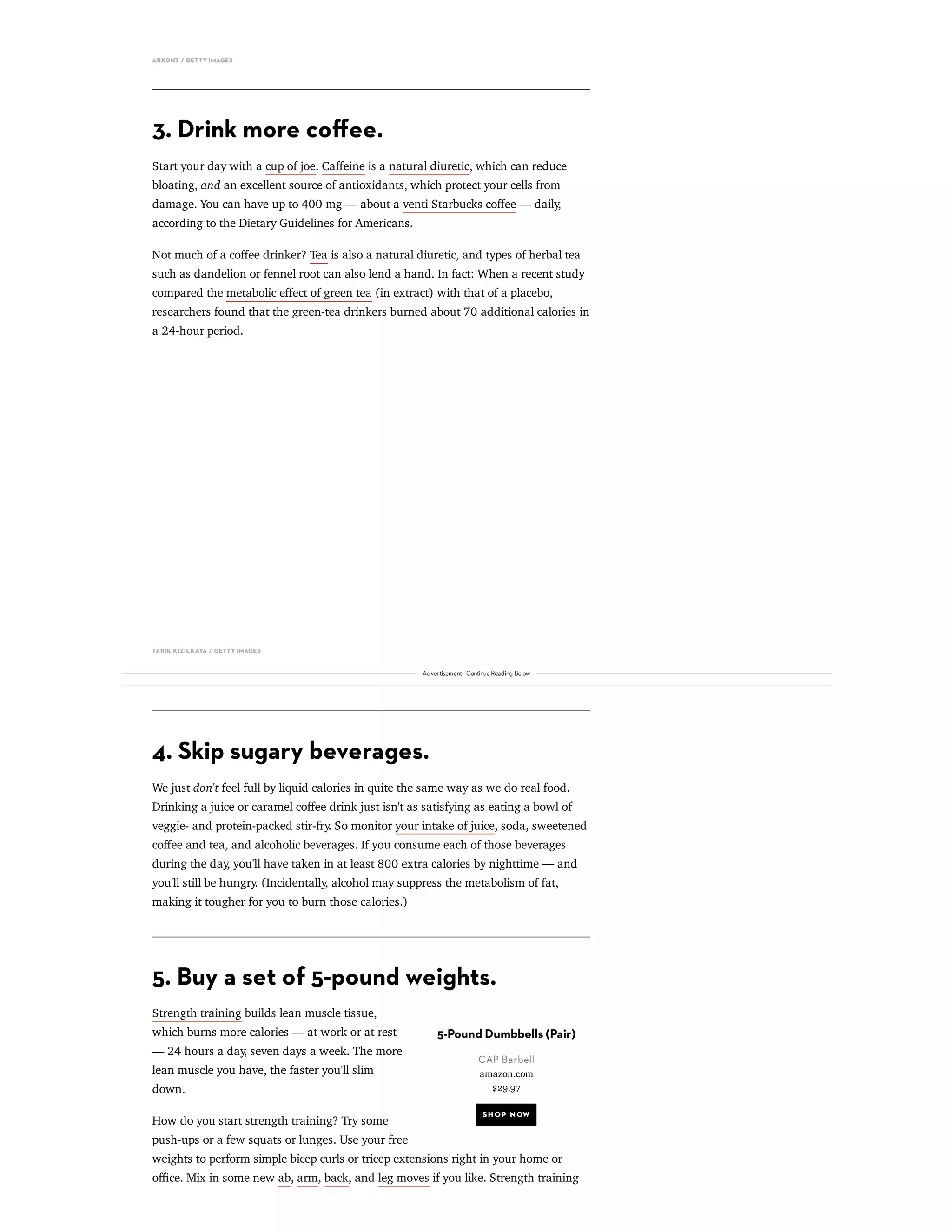 5-Pound Dumbbells (Pair)
CAP Barbell
amazon.com
$29.97
SH OP NOW
ARX0NT / GETTY IMAGES
3. Drink more coﬀee.
Start your day with a cup of joe. Caﬀeine is a natural diuretic, which can reduce
bloating, and an excellent source of antioxidants, which protect your cells from
damage. You can have up to 400 mg — about a venti Starbucks coﬀee — daily,
according to the Dietary Guidelines for Americans.
Not much of a coﬀee drinker? Tea is also a natural diuretic, and types of herbal tea
such as dandelion or fennel root can also lend a hand. In fact: When a recent study
compared the metabolic eﬀect of green tea (in extract) with that of a placebo,
researchers found that the green-tea drinkers burned about 70 additional calories in
a 24-hour period.
TARIK KIZILKAYA / GETTY IMAGES
4. Skip sugary beverages.
We just don't feel full by liquid calories in quite the same way as we do real food.
Drinking a juice or caramel coﬀee drink just isn't as satisfying as eating a bowl of
veggie- and protein-packed stir-fry. So monitor your intake of juice, soda, sweetened
coﬀee and tea, and alcoholic beverages. If you consume each of those beverages
during the day, you'll have taken in at least 800 extra calories by nighttime — and
you'll still be hungry. (Incidentally, alcohol may suppress the metabolism of fat,
making it tougher for you to burn those calories.)
5. Buy a set of 5-pound weights.
Strength training builds lean muscle tissue,
which burns more calories — at work or at rest
— 24 hours a day, seven days a week. The more
lean muscle you have, the faster you'll slim
down.
How do you start strength training? Try some
push-ups or a few squats or lunges. Use your free
weights to perform simple bicep curls or tricep extensions right in your home or
oﬃce. Mix in some new ab, arm, back, and leg moves if you like. Strength training
Advertisement - Continue Reading Below
 
