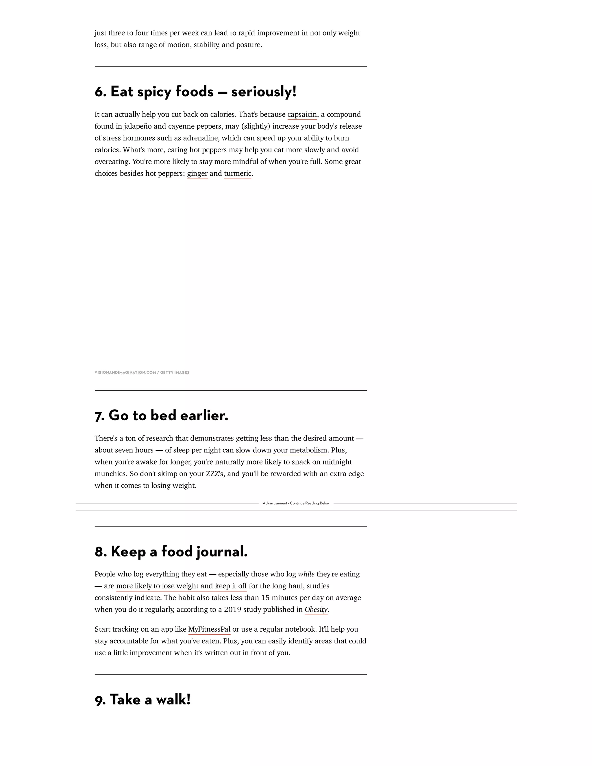 just three to four times per week can lead to rapid improvement in not only weight
loss, but also range of motion, stability, and posture.
6. Eat spicy foods — seriously!
It can actually help you cut back on calories. That's because capsaicin, a compound
found in jalapeño and cayenne peppers, may (slightly) increase your body's release
of stress hormones such as adrenaline, which can speed up your ability to burn
calories. What's more, eating hot peppers may help you eat more slowly and avoid
overeating. You're more likely to stay more mindful of when you're full. Some great
choices besides hot peppers: ginger and turmeric.
VISIONANDIMAGINATION.COM / GETTY IMAGES
7. Go to bed earlier.
There's a ton of research that demonstrates getting less than the desired amount —
about seven hours — of sleep per night can slow down your metabolism. Plus,
when you're awake for longer, you're naturally more likely to snack on midnight
munchies. So don't skimp on your ZZZ's, and you'll be rewarded with an extra edge
when it comes to losing weight.
8. Keep a food journal.
People who log everything they eat — especially those who log while they're eating
— are more likely to lose weight and keep it oﬀ for the long haul, studies
consistently indicate. The habit also takes less than 15 minutes per day on average
when you do it regularly, according to a 2019 study published in Obesity.
Start tracking on an app like MyFitnessPal or use a regular notebook. It'll help you
stay accountable for what you've eaten. Plus, you can easily identify areas that could
use a little improvement when it's written out in front of you.
9. Take a walk!
Advertisement - Continue Reading Below
 