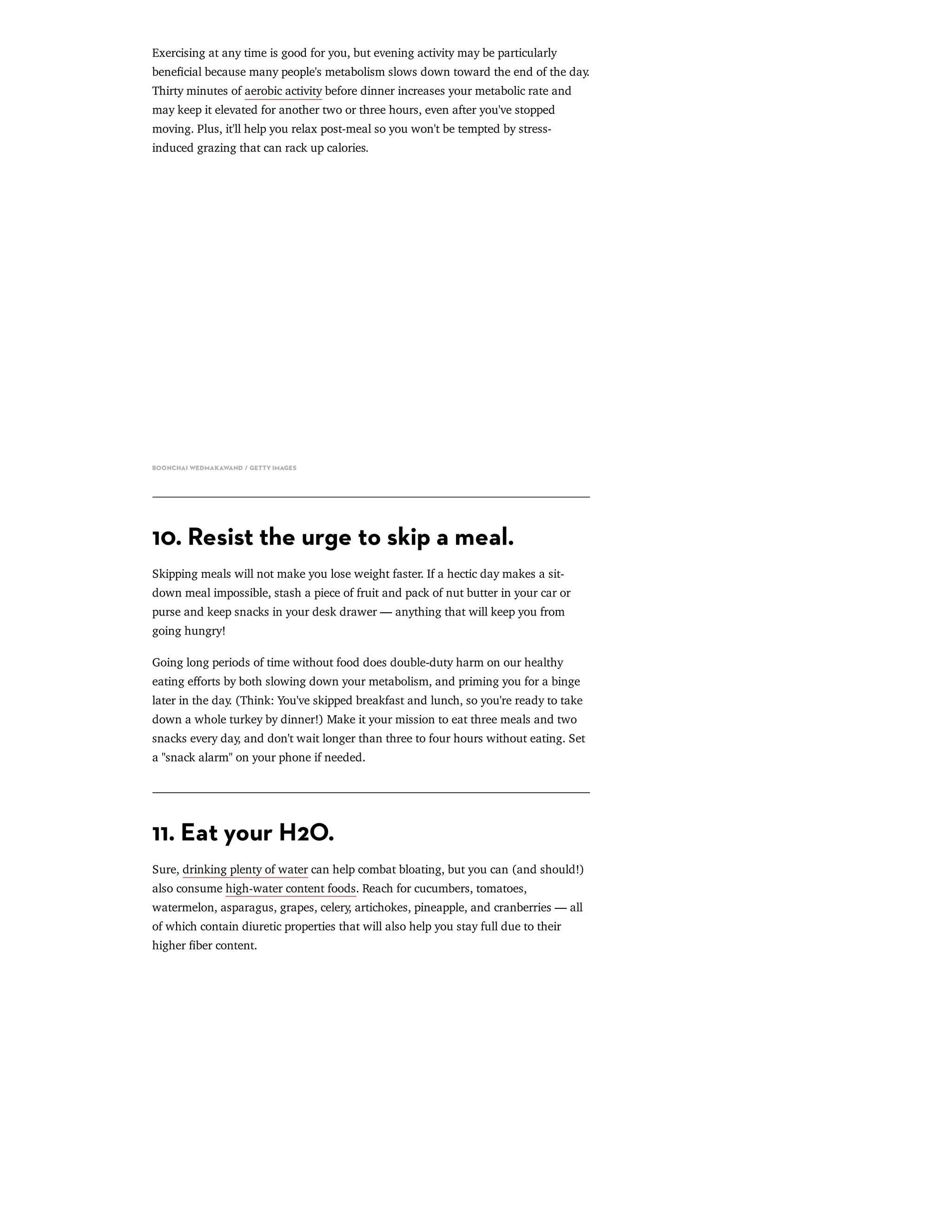 Exercising at any time is good for you, but evening activity may be particularly
benecial because many people's metabolism slows down toward the end of the day.
Thirty minutes of aerobic activity before dinner increases your metabolic rate and
may keep it elevated for another two or three hours, even after you've stopped
moving. Plus, it'll help you relax post-meal so you won't be tempted by stress-
induced grazing that can rack up calories.
BOONCHAI WEDMAKAWAND / GETTY IMAGES
10. Resist the urge to skip a meal.
Skipping meals will not make you lose weight faster. If a hectic day makes a sit-
down meal impossible, stash a piece of fruit and pack of nut butter in your car or
purse and keep snacks in your desk drawer — anything that will keep you from
going hungry!
Going long periods of time without food does double-duty harm on our healthy
eating eﬀorts by both slowing down your metabolism, and priming you for a binge
later in the day. (Think: You've skipped breakfast and lunch, so you're ready to take
down a whole turkey by dinner!) Make it your mission to eat three meals and two
snacks every day, and don't wait longer than three to four hours without eating. Set
a "snack alarm" on your phone if needed.
11. Eat your H2O.
Sure, drinking plenty of water can help combat bloating, but you can (and should!)
also consume high-water content foods. Reach for cucumbers, tomatoes,
watermelon, asparagus, grapes, celery, artichokes, pineapple, and cranberries — all
of which contain diuretic properties that will also help you stay full due to their
higher ber content.
 