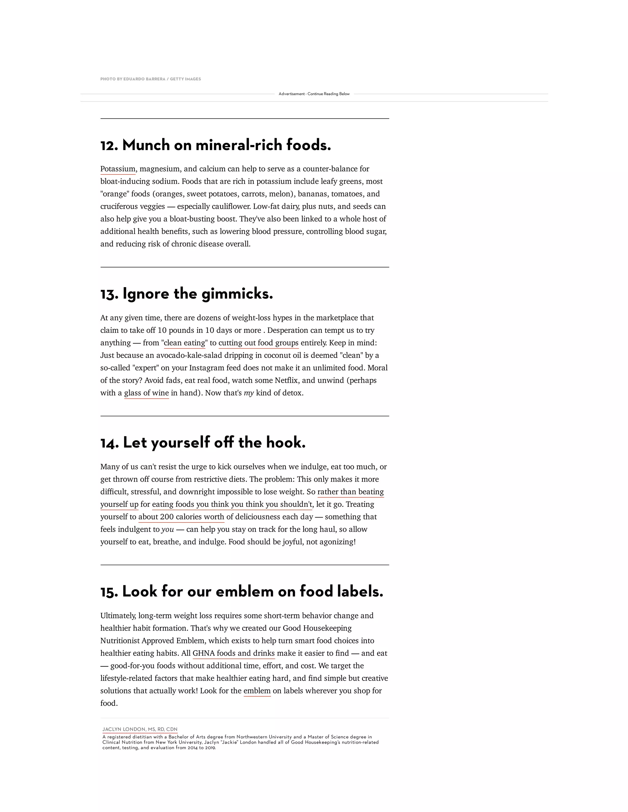 PHOTO BY EDUARDO BARRERA / GETTY IMAGES
12. Munch on mineral-rich foods.
Potassium, magnesium, and calcium can help to serve as a counter-balance for
bloat-inducing sodium. Foods that are rich in potassium include leafy greens, most
"orange" foods (oranges, sweet potatoes, carrots, melon), bananas, tomatoes, and
cruciferous veggies — especially cauliower. Low-fat dairy, plus nuts, and seeds can
also help give you a bloat-busting boost. They've also been linked to a whole host of
additional health benets, such as lowering blood pressure, controlling blood sugar,
and reducing risk of chronic disease overall.
13. Ignore the gimmicks.
At any given time, there are dozens of weight-loss hypes in the marketplace that
claim to take oﬀ 10 pounds in 10 days or more . Desperation can tempt us to try
anything — from "clean eating" to cutting out food groups entirely. Keep in mind:
Just because an avocado-kale-salad dripping in coconut oil is deemed "clean" by a
so-called "expert" on your Instagram feed does not make it an unlimited food. Moral
of the story? Avoid fads, eat real food, watch some Netix, and unwind (perhaps
with a glass of wine in hand). Now that's my kind of detox.
14. Let yourself oﬀ the hook.
Many of us can't resist the urge to kick ourselves when we indulge, eat too much, or
get thrown oﬀ course from restrictive diets. The problem: This only makes it more
diﬃcult, stressful, and downright impossible to lose weight. So rather than beating
yourself up for eating foods you think you think you shouldn't, let it go. Treating
yourself to about 200 calories worth of deliciousness each day — something that
feels indulgent to you — can help you stay on track for the long haul, so allow
yourself to eat, breathe, and indulge. Food should be joyful, not agonizing!
15. Look for our emblem on food labels.
Ultimately, long-term weight loss requires some short-term behavior change and
healthier habit formation. That's why we created our Good Housekeeping
Nutritionist Approved Emblem, which exists to help turn smart food choices into
healthier eating habits. All GHNA foods and drinks make it easier to nd — and eat
— good-for-you foods without additional time, eﬀort, and cost. We target the
lifestyle-related factors that make healthier eating hard, and nd simple but creative
solutions that actually work! Look for the emblem on labels wherever you shop for
food.
JACLYN LONDON, MS, RD, CDN
A registered dietitian with a Bachelor of Arts degree from Northwestern University and a Master of Science degree in
Clinical Nutrition from New York University, Jaclyn “Jackie” London handled all of Good Housekeeping’s nutrition-related
content, testing, and evaluation from 2014 to 2019.
Advertisement - Continue Reading Below
 