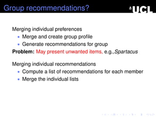 Group recommendations?
Merging individual preferences
• Merge and create group proﬁle
• Generate recommendations for group
Problem: May present unwanted items, e.g.,Spartacus
Merging individual recommendations
• Compute a list of recommendations for each member
• Merge the individual lists
 