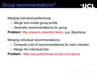 Group recommendations?
Merging individual preferences
• Merge and create group proﬁle
• Generate recommendations for group
Problem: May present unwanted items, e.g.,Spartacus
Merging individual recommendations
• Compute a list of recommendations for each member
• Merge the individual lists
Problem: May lose preferences as part of a group
 