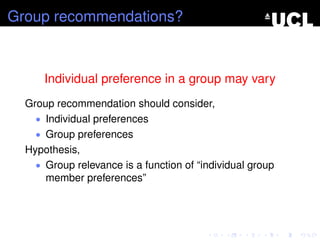 Group recommendations?
Individual preference in a group may vary
Group recommendation should consider,
• Individual preferences
• Group preferences
Hypothesis,
• Group relevance is a function of “individual group
member preferences”
 