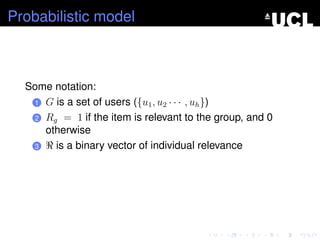 Probabilistic model
Some notation:
1 G is a set of users ({u1, u2 · · · , uh})
2 Rg = 1 if the item is relevant to the group, and 0
otherwise
3 is a binary vector of individual relevance
 