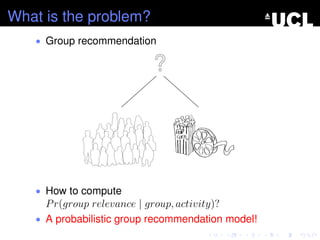 What is the problem?
• Group recommendation
• How to compute
Pr(group relevance | group, activity)?
• A probabilistic group recommendation model!
 