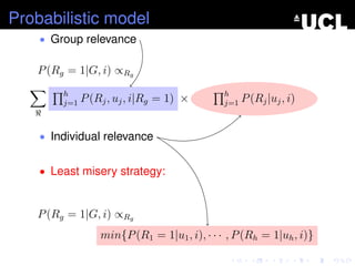 Probabilistic model
• Group relevance
P(Rg = 1|G, i) ∝Rg
h
j=1 P(Rj, uj, i|Rg = 1) × h
j=1 P(Rj|uj, i)
• Individual relevance
• Least misery strategy:
P(Rg = 1|G, i) ∝Rg
min{P(R1 = 1|u1, i), · · · , P(Rh = 1|uh, i)}
 