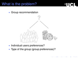 What is the problem?
• Group recommendation
• Individual users preferences?
• Type of the group (group preferences)?
 