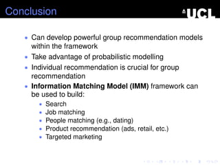 Conclusion
• Can develop powerful group recommendation models
within the framework
• Take advantage of probabilistic modelling
• Individual recommendation is crucial for group
recommendation
• Information Matching Model (IMM) framework can
be used to build:
• Search
• Job matching
• People matching (e.g., dating)
• Product recommendation (ads, retail, etc.)
• Targeted marketing
 