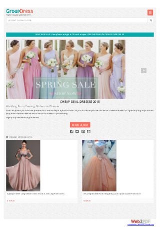 NEWYEAR SALE: GroupDress andget a $10 cash coupon. FREE SHIPPING ONORDERS OVER $99.00
 Popular Dresses 2015
Higher Quality and Better Fit


CHEAP DEAL DRESSES 2015
Wedding, Prom, Evening, Bridesmaid Dresses
With GroupDress you'll find cheap dresses in a wide variety of styles and colors. So you can create your own mix within a common theme. It's a great way to give your bridal
party more creative freedom and to add visual interest to your wedding.
High quality and better fit guaranteed.
 JOIN US NOW
   
Applique Sheer Long Sleeve V-neck V-back A-line Long Prom Dress
$189.00
Amazing Beaded Peach Bling Bling Lace Up Ball Gown Prom Dress
$349.00
product name or code
converted by Web2PDFConvert.com
 