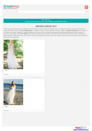 NEWYEAR SALE:
GroupDress andget a $10 cash coupon. FREE SHIPPING ONORDERS OVER $99.00
Higher Quality and Better Fit


WEDDING DRESSES 2015
Combining a superb fit with couture concluding, Essense of GroupDress brings an attention to detail that sets our wedding dresses apart from those and makes your
wedding memorable. Discover the iconic wedding dresses of GroupDress. Browse the entire collection of designer clothing and designer bridalgowns from GroupDress.
In the heart of each touch GroupDress is exquisite beading and lavish cloth. A diverse compilation of elegantly crafted designer wedding dresses which range from
glamorous, covered Angel Satin to Satin Chiffon and alluring laces is offered by the gown line. Using diamantes and genuine Swarovski crystals adds the best touch of
shimmering, head -turning sparkle. Plus, with innovative couture finishing choices for example a lace or zip -up back, a bride can customize her gown to best represent her
sophistication and unique style.
(2I138)
$199.00
(2I185)
$199.00
product name or code
converted by Web2PDFConvert.com
 