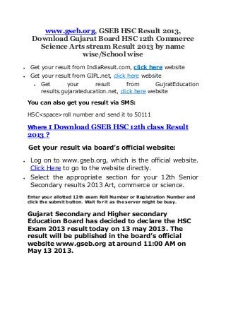 www.gseb.org, GSEB HSC Result 2013,
Download Gujarat Board HSC 12th Commerce
Science Arts stream Result 2013 by name
wise/School wise
 Get your result from IndiaResult.com, click here website
 Get your result from GIPL.net, click here website
 Get your result from GujratEducation
results.gujarateducation.net, click here website
You can also get you result via SMS:
HSC<space>roll number and send it to 50111
Where I Download GSEB HSC 12th class Result
2013 ?
Get your result via board’s official website:
 Log on to www.gseb.org, which is the official website.
Click Here to go to the website directly.
 Select the appropriate section for your 12th Senior
Secondary results 2013 Art, commerce or science.
Enter your allotted 12th exam Roll Number or Registration Number and
click the submit button. Wait for it as the server might be busy.
Gujarat Secondary and Higher secondary
Education Board has decided to declare the HSC
Exam 2013 result today on 13 may 2013. The
result will be published in the board’s official
website www.gseb.org at around 11:00 AM on
May 13 2013.
 