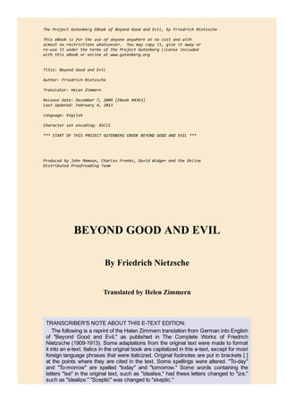 The Project Gutenberg EBook of Beyond Good and Evil, by Friedrich Nietzsche
This eBook is for the use of anyone anywhere at no cost and with
almost no restrictions whatsoever. You may copy it, give it away or
re‐use it under the terms of the Project Gutenberg License included
with this eBook or online at www.gutenberg.org
Title: Beyond Good and Evil
Author: Friedrich Nietzsche
Translator: Helen Zimmern
Release Date: December 7, 2009 [EBook #4363]
Last Updated: February 4, 2013
Language: English
Character set encoding: ASCII
*** START OF THIS PROJECT GUTENBERG EBOOK BEYOND GOOD AND EVIL ***
Produced by John Mamoun, Charles Franks, David Widger and the Online
Distributed Proofreading Team
BEYOND GOOD AND EVIL
By Friedrich Nietzsche
Translated by Helen Zimmern
TRANSCRIBER'S NOTE ABOUT THIS E­TEXT EDITION:
The following is a reprint of the Helen Zimmern translation from German into English
of "Beyond Good and Evil," as published in The Complete Works of Friedrich
Nietzsche (1909­1913). Some adaptations from the original text were made to format
it into an e­text. Italics in the original book are capitalized in this e­text, except for most
foreign language phrases that were italicized. Original footnotes are put in brackets [ ]
at the points where they are cited in the text. Some spellings were altered. "To­day"
and "To­morrow" are spelled "today" and "tomorrow." Some words containing the
letters "ise" in the original text, such as "idealise," had these letters changed to "ize,"
such as "idealize." "Sceptic" was changed to "skeptic."
 