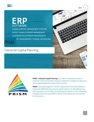 PRISM
Enterprise Capital Planning
 
PRISM – Enterprise Capital Planning suite o ers a comprehensive set of
enterprise solution that helps companies implement complete recruitment-to-
retire processes geared to support their business.
PRISM is specially designed to ful ll the requirements of Small and Medium
Enterprises (SME) that seek business speci c solutions at a ordable pricing.
O ering superior functionality and reporting, the solution can be comfortably
integrated with international ERP’s like SAP, Oracle, Dynamics and any local
nancial system.
MENU a
 