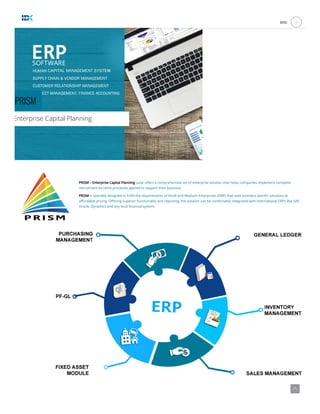 PRISM
Enterprise Capital Planning
 
PRISM – Enterprise Capital Planning suite o ers a comprehensive set of enterprise solution that helps companies implement complete
recruitment-to-retire processes geared to support their business.
PRISM is specially designed to ful ll the requirements of Small and Medium Enterprises (SME) that seek business speci c solutions at
a ordable pricing. O ering superior functionality and reporting, the solution can be comfortably integrated with international ERP’s like SAP,
Oracle, Dynamics and any local nancial system.
MENU a
 