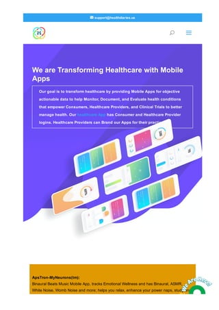 We are Transforming Healthcare with Mobile
Apps
Our goal is to transform healthcare by providing Mobile Apps for objective
actionable data to help Monitor, Document, and Evaluate health conditions
that empower Consumers, Healthcare Providers, and Clinical Trials to better
manage health. Our healthcare App has Consumer and Healthcare Provider
logins. Healthcare Providers can Brand our Apps for their practice.
ApsTron­MyNeurons(tm):
Binaural Beats Music Mobile App, tracks Emotional Wellness and has Binaural, ASMR,
White Noise, Womb Noise and more; helps you relax, enhance your power naps, study and
U a
 support@healthdiaries.us
 