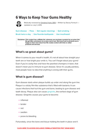 6 Ways to Keep Your Gums Healthy
Medically reviewed by Christine Frank, DDS — Written by Stacey Feintuch —
Updated on July 3, 2019
We include products we think are useful for our readers. If you buy through links on
this page, we may earn a small commission. Here’s our process.
When it comes to your mouth’s health, it’s not all about how straight your
teeth are or how bright your smile is. You can’t forget about your gums!
Even if you’re cavity-free and have the pearliest chompers in town, that
doesn’t mean you’re immune to gum disease. Since it’s usually painless,
most people have no idea that anything is wrong with their gums.
Gum disease starts when plaque builds up under and along the gum line.
Plaque is a sticky film-like substance that’s filled with bacteria. It can
cause infections that hurt the gum and bone, leading to gum disease and
tooth decay. Plaque also can cause gingivitis, the earliest stage of gum
disease. Gingivitis causes your gums to become:
inflamed
tender
red
swollen
prone to bleeding
Fortunately, since the bone and tissue holding the teeth in place aren’t
impacted, this damage is reversible.
Gum disease Floss Get regular cleanings Quit smoking
Brush twice a day Use fluoride toothpaste Use mouthwash
What’s so great about gums?
What is gum disease?

ADVERTISEMENT
SUBSCRIBE
Disclaimer:-This content has a affiliate link, whenever you purchase a product by our given link.
We get little commission at no extra cost to you. We know trust is earned,so we’re
happy to share more about how We creates content with links to vetted
products and services.
CLICK HERE TO ACCESS EXCLUSIVE FORMULA"DENTITOX PRO" GRAB NOW!!!
 