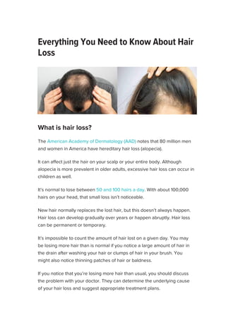 Everything You Need to Know About Hair
Loss
Medically reviewed by Elaine K. Luo, M.D. — Written by Kristeen Moore —
Updated on June 25, 2019
We include products we think are useful for our readers. If you buy through links on
this page, we may earn a small commission. Here’s our process.
The American Academy of Dermatology (AAD) notes that 80 million men
and women in America have hereditary hair loss (alopecia).
It can affect just the hair on your scalp or your entire body. Although
alopecia is more prevalent in older adults, excessive hair loss can occur in
children as well.
It’s normal to lose between 50 and 100 hairs a day. With about 100,000
hairs on your head, that small loss isn’t noticeable.
New hair normally replaces the lost hair, but this doesn’t always happen.
Hair loss can develop gradually over years or happen abruptly. Hair loss
can be permanent or temporary.
It’s impossible to count the amount of hair lost on a given day. You may
be losing more hair than is normal if you notice a large amount of hair in
the drain after washing your hair or clumps of hair in your brush. You
might also notice thinning patches of hair or baldness.
If you notice that you’re losing more hair than usual, you should discuss
the problem with your doctor. They can determine the underlying cause
of your hair loss and suggest appropriate treatment plans.
Causes Diagnosis Treatment Prevention Outlook
What is hair loss?

ADVERTISEMENT
SUBSCRIBE
 