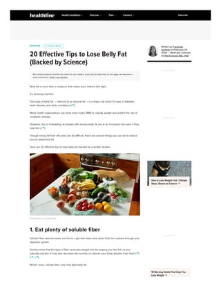 NUTRITION
20 Effective Tips to Lose Belly Fat
(Backed by Science)
We include products we think are useful for our readers. If you buy through links on this page, we may earn a
small commission. Here’s our process.
Belly fat is more than a nuisance that makes your clothes feel tight.
It’s seriously harmful.
One type of belly fat — referred to as visceral fat — is a major risk factor for type 2 diabetes,
heart disease, and other conditions (1 
).
Many health organizations use body mass index (BMI) to classify weight and predict the risk of
metabolic disease.
However, this is misleading, as people with excess belly fat are at an increased risk even if they
look thin (2 
).
Though losing fat from this area can be difficult, there are several things you can do to reduce
excess abdominal fat.
Here are 20 effective tips to lose belly fat, backed by scientific studies.
Photography by Aya Brackett
Soluble fiber absorbs water and forms a gel that helps slow down food as it passes through your
digestive system.
Studies show that this type of fiber promotes weight loss by helping you feel full, so you
naturally eat less. It may also decrease the number of calories your body absorbs from food (3 
,
4 
, 5 
).
What’s more, soluble fiber may help fight belly fat.
u
u Evidence Based
Evidence Based
1. Eat plenty of soluble fiber
Written by Franziska
Spritzler on February 24,
2020 — Medically reviewed
by Atli Arnarson BSc, PhD
ADVERTISEMENT
ADVERTISEMENT
How to Lose Weight Fast: 3 Simple
Steps, Based on Science 
ADVERTISEMENT
10 Morning Habits That Help You
Lose Weight 
ADVERTISEMENT
Health Conditions Discover Plan Connect Subscribe
 