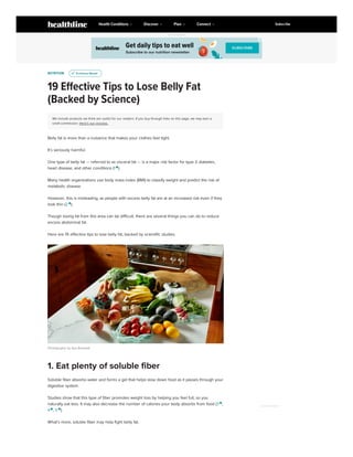 NUTRITION
19 Effective Tips to Lose Belly Fat
(Backed by Science)
We include products we think are useful for our readers. If you buy through links on this page, we may earn a
small commission. Here’s our process.
Belly fat is more than a nuisance that makes your clothes feel tight.
It’s seriously harmful.
One type of belly fat — referred to as visceral fat — is a major risk factor for type 2 diabetes,
heart disease, and other conditions (1 
).
Many health organizations use body mass index (BMI) to classify weight and predict the risk of
metabolic disease.
However, this is misleading, as people with excess belly fat are at an increased risk even if they
look thin (2 
).
Though losing fat from this area can be difficult, there are several things you can do to reduce
excess abdominal fat.
Here are 19 effective tips to lose belly fat, backed by scientific studies.
Photography by Aya Brackett
Soluble fiber absorbs water and forms a gel that helps slow down food as it passes through your
digestive system.
Studies show that this type of fiber promotes weight loss by helping you feel full, so you
naturally eat less. It may also decrease the number of calories your body absorbs from food (3 
,
4 
, 5 
).
What’s more, soluble fiber may help fight belly fat.
u
u Evidence Based
Evidence Based
1. Eat plenty of soluble fiber
Written by Franziska
Spritzler on February 24,
2020 — Medically reviewed
by Atli Arnarson BSc, PhD
ADVERTISEMENT
ADVERTISEMENT
How to Lose Weight Fast: 3 Simple
Steps, Based on Science 
ADVERTISEMENT
ADVERTISEMENT
Health Conditions Discover Plan Connect Subscribe
 