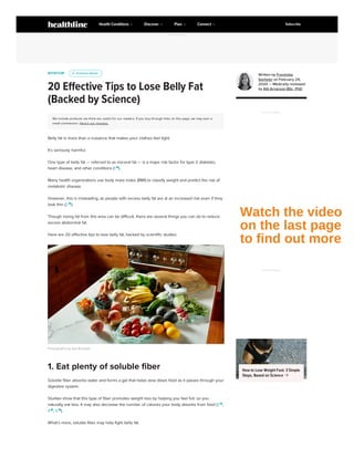 NUTRITION
20 Effective Tips to Lose Belly Fat
(Backed by Science)
We include products we think are useful for our readers. If you buy through links on this page, we may earn a
small commission. Here’s our process.
Belly fat is more than a nuisance that makes your clothes feel tight.
It’s seriously harmful.
One type of belly fat — referred to as visceral fat — is a major risk factor for type 2 diabetes,
heart disease, and other conditions (1 
).
Many health organizations use body mass index (BMI) to classify weight and predict the risk of
metabolic disease.
However, this is misleading, as people with excess belly fat are at an increased risk even if they
look thin (2 
).
Though losing fat from this area can be difficult, there are several things you can do to reduce
excess abdominal fat.
Here are 20 effective tips to lose belly fat, backed by scientific studies.
Photography by Aya Brackett
Soluble fiber absorbs water and forms a gel that helps slow down food as it passes through your
digestive system.
Studies show that this type of fiber promotes weight loss by helping you feel full, so you
naturally eat less. It may also decrease the number of calories your body absorbs from food (3 
,
4 
, 5 
).
What’s more, soluble fiber may help fight belly fat.
u
u Evidence Based
Evidence Based
1. Eat plenty of soluble fiber
Written by Franziska
Spritzler on February 24,
2020 — Medically reviewed
by Atli Arnarson BSc, PhD
ADVERTISEMENT
ADVERTISEMENT
How to Lose Weight Fast: 3 Simple
Steps, Based on Science 
ADVERTISEMENT
Health Conditions Discover Plan Connect Subscribe
Watch the video
on the last page
to find out more
 