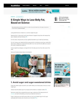 NUTRITION
6 Simple Ways to Lose Belly Fat,
Based on Science
We include products we think are useful for our readers. If you buy through links on this page, we may earn a
small commission. Here’s our process.
Losing abdominal fat, or belly fat, is a common weight loss goal.
Abdominal fat is a particularly harmful type. Research suggests strong links with diseases like
type 2 diabetes and heart disease (1 
).
For this reason, losing this fat can have significant benefits for your health and well-being.
You can measure your abdominal fat by measuring the circumference around your waist with a
tape measure. Measures of above 40 inches (102 cm) in men and 35 inches (88 cm) in women
are known as abdominal obesity (2).
Certain weight loss strategies can target the fat in the belly area more than other areas of the
body.
Here are 6 evidence-based ways to lose belly fat.
Photography by Aya Brackett
Foods with added sugars are bad for your health. Eating a lot of these types of food can cause
weight gain.
Studies show that added sugar has uniquely harmful effects on metabolic health (3 
).
Numerous studies have indicated that excess sugar, mostly due to the large amounts of
fructose, can lead to fat building up around your abdomen and liver (6).
Sugar is half glucose and half fructose. When you eat a lot of added sugar, the liver gets
overloaded with fructose and is forced to turn it into fat (4 
, 5).
u
u Evidence Based
Evidence Based
1. Avoid sugar and sugar-sweetened drinks
Written by Kris Gunnars,
BSc on March 17, 2020 —
Medically reviewed by Atli
Arnarson BSc, PhD
ADVERTISEMENT
ADVERTISEMENT
How to Lose Weight Fast: 3 Simple
Steps, Based on Science 
ADVERTISEMENT
Health Conditions Discover Plan Connect Subscribe
 