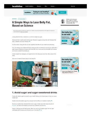 NUTRITION
6 Simple Ways to Lose Belly Fat,
Based on Science
We include products we think are useful for our readers. If you buy through links on this page, we may earn a
small commission. Here’s our process.
Losing abdominal fat, or belly fat, is a common weight loss goal.
Abdominal fat is a particularly harmful type. Research suggests strong links with diseases like
type 2 diabetes and heart disease (1 
).
For this reason, losing this fat can have significant benefits for your health and well-being.
You can measure your abdominal fat by measuring the circumference around your waist with a
tape measure. Measures of above 40 inches (102 cm) in men and 35 inches (88 cm) in women
are known as abdominal obesity (2).
Certain weight loss strategies can target the fat in the belly area more than other areas of the
body.
Here are 6 evidence-based ways to lose belly fat.
Photography by Aya Brackett
Foods with added sugars are bad for your health. Eating a lot of these types of food can cause
weight gain.
Studies show that added sugar has uniquely harmful effects on metabolic health (3 
).
Numerous studies have indicated that excess sugar, mostly due to the large amounts of
fructose, can lead to fat building up around your abdomen and liver (6).
Sugar is half glucose and half fructose. When you eat a lot of added sugar, the liver gets
overloaded with fructose and is forced to turn it into fat (4 
, 5).
u
u Evidence Based
Evidence Based
1. Avoid sugar and sugar-sweetened drinks
Written by Kris Gunnars,
BSc on March 17, 2020 —
Medically reviewed by Atli
Arnarson BSc, PhD
ADVERTISEMENT
ADVERTISEMENT
How to Lose Weight Fast: 3 Simple
Steps, Based on Science 
ADVERTISEMENT
ADVERTISEMENT
Health Conditions Discover Plan Connect Subscribe
 