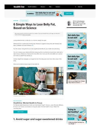 NUTRITION
6 Simple Ways to Lose Belly Fat,
Based on Science
We include products we think are useful for our readers. If you buy through links on this page, we may earn a
small commission. Here’s our process.
Losing abdominal fat, or belly fat, is a common weight loss goal.
Abdominal fat is a particularly harmful type. Research suggests strong links with diseases like
type 2 diabetes and heart disease (1 
).
For this reason, losing this fat can have significant benefits for your health and well-being.
You can measure your abdominal fat by measuring the circumference around your waist with a
tape measure. Measures of above 40 inches (102 cm) in men and 35 inches (88 cm) in women
are known as abdominal obesity (2).
Certain weight loss strategies can target the fat in the belly area more than other areas of the
body.
Here are 6 evidence-based ways to lose belly fat.
Photography by Aya Brackett
u
u Evidence Based
Evidence Based
HEALTHLINE RESOURCE
Healthline: Mental Health In Focus
For Mental Health Awareness month, we interviewed Taraji P. Henson, Jewel, Michelle Williams,
& more in an honest conversation to bring the state of mental health in focus. Watch the
recording here.
WATCH NOW
WATCH NOW
1. Avoid sugar and sugar-sweetened drinks
Written by Kris Gunnars,
BSc on March 17, 2020 —
Medically reviewed by Atli
Arnarson BSc, PhD
ADVERTISEMENT
ADVERTISEMENT
How to Lose Weight Fast: 3 Simple
Steps, Based on Science 
ADVERTISEMENT
10 Morning Habits That Help You
Lose Weight 
ADVERTISEMENT
Health Conditions Discover Plan Connect Subscribe
 