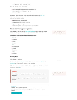 46–75 grams per day for the average female
Diets with adequate protein can also help:
reduce cravings and obsessive thoughts about food by 60%
reduce the desire to snack late at night by half
make you feel full
In one study, people on a higher protein diet ate 441 fewer calories per day (10 
, 11 
).
Healthy protein sources include:
meat: beef, chicken, pork, and lamb
fish and seafood: salmon, trout, and shrimp
eggs: whole eggs with the yolk
plant-based proteins: beans, legumes, quinoa, tempeh, and tofu
Low carb and leafy green vegetables
Don’t be afraid to load your plate with leafy green vegetables. They’re packed with nutrients,
and you can eat very large amounts without greatly increasing calories and carbs.
Vegetables to include for low carb or low calorie eating plans:
broccoli
cauliflower
spinach
tomatoes
kale
Brussels sprouts
cabbage
Swiss chard
lettuce
cucumber
Healthy fats
Don’t be afraid of eating fats.
Your body still requires healthy fats no matter what eating plan you choose. Olive oil and
avocado oil are great choices for including in your eating plan.
Other fats such as butter and coconut oil should be used only in moderation due to their higher
saturated fat content (12 
).
SUMMARY
Assemble each meal out of a protein source, healthy fat source, complex carb, and
vegetables.
Leafy green vegetables are a great way to bulk up a meal with low calories and lots of
nutrients.
HEALTHLINE QUIZ
Take our free 3-question diet quiz
Our free assessment ranks the best diets for you based on your answers to 3 quick
questions.
FIND YOUR DIETS
FIND YOUR DIETS
ADVERTISEMENT
How Intermittent Fasting Can Help
You Lose Weight 
ADVERTISEMENT
The 14 Best Ways to Burn Fat
Fast 
 
