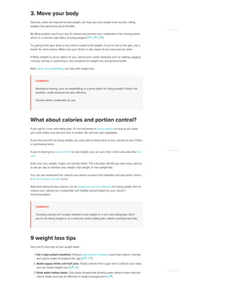 Exercise, while not required to lose weight, can help you lose weight more quickly. Lifting
weights has particularly good benefits.
By lifting weights, you’ll burn lots of calories and prevent your metabolism from slowing down,
which is a common side effect of losing weight (13 
, 14 
, 15 
).
Try going to the gym three to four times a week to lift weights. If you’re new to the gym, ask a
trainer for some advice. Make sure your doctor is also aware of any new exercise plans.
If lifting weights is not an option for you, doing some cardio workouts such as walking, jogging,
running, cycling, or swimming is very beneficial for weight loss and general health.
Both cardio and weightlifting can help with weight loss.
SUMMARY
Resistance training, such as weightlifting, is a great option for losing weight. If that’s not
possible, cardio workouts are also effective.
Choose what’s sustainable for you.
If you opt for a low carb eating plan, it’s not necessary to count calories as long as you keep
your carb intake very low and stick to protein, fat, and low carb vegetables.
If you find yourself not losing weight, you may want to keep track of your calories to see if that’s
a contributing factor.
If you’re sticking to a calorie deficit to lose weight, you can use a free online calculator like this
one.
Enter your sex, weight, height, and activity levels. The calculator will tell you how many calories
to eat per day to maintain your weight, lose weight, or lose weight fast.
You can also download free, easy-to-use calorie counters from websites and app stores. Here’s
a list of 5 calorie counters to try.
Note that eating too few calories can be dangerous and less effective for losing weight. Aim to
reduce your calories by a sustainable and healthy amount based on your doctor’s
recommendation.
SUMMARY
Counting calories isn’t usually needed to lose weight on a low carb eating plan. But if
you’re not losing weight or on a reduced calorie eating plan, calorie counting may help.
Here are 9 more tips to lose weight faster:
1. Eat a high protein breakfast. Eating a high protein breakfast could help reduce cravings
and calorie intake throughout the day (16 
, 17 
).
2. Avoid sugary drinks and fruit juice. Empty calories from sugar aren’t useful to your body
and can hinder weight loss (18
, 19).
3. Drink water before meals. One study showed that drinking water before meals reduced
calorie intake and may be effective in weight management (20 
).
3. Move your body
What about calories and portion control?
9 weight loss tips
ADVERTISEMENT
ADVERTISEMENT
ADVERTISEMENT
 
