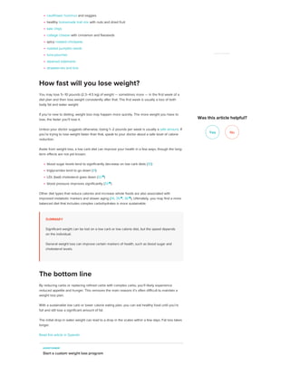 cauliflower hummus and veggies
healthy homemade trail mix with nuts and dried fruit
kale chips
cottage cheese with cinnamon and flaxseeds
spicy roasted chickpeas
roasted pumpkin seeds
tuna pouches
steamed edamame
strawberries and brie
You may lose 5–10 pounds (2.3–4.5 kg) of weight — sometimes more — in the first week of a
diet plan and then lose weight consistently after that. The first week is usually a loss of both
body fat and water weight.
If you’re new to dieting, weight loss may happen more quickly. The more weight you have to
lose, the faster you’ll lose it.
Unless your doctor suggests otherwise, losing 1–2 pounds per week is usually a safe amount. If
you’re trying to lose weight faster than that, speak to your doctor about a safe level of calorie
reduction.
Aside from weight loss, a low carb diet can improve your health in a few ways, though the long-
term effects are not yet known:
blood sugar levels tend to significantly decrease on low carb diets (30)
triglycerides tend to go down (31)
LDL (bad) cholesterol goes down (32 
)
blood pressure improves significantly (33 
)
Other diet types that reduce calories and increase whole foods are also associated with
improved metabolic markers and slower aging (34, 35 
, 36 
). Ultimately, you may find a more
balanced diet that includes complex carbohydrates is more sustainable.
SUMMARY
Significant weight can be lost on a low carb or low calorie diet, but the speed depends
on the individual.
General weight loss can improve certain markers of health, such as blood sugar and
cholesterol levels.
By reducing carbs or replacing refined carbs with complex carbs, you’ll likely experience
reduced appetite and hunger. This removes the main reasons it’s often difficult to maintain a
weight loss plan.
With a sustainable low carb or lower calorie eating plan, you can eat healthy food until you’re
full and still lose a significant amount of fat.
The initial drop in water weight can lead to a drop in the scales within a few days. Fat loss takes
longer.
Read this article in Spanish.
How fast will you lose weight?
The bottom line
ADVERTISEMENT
Start a custom weight loss program
Yes No
ADVERTISEMENT
Was this article helpful?
 
