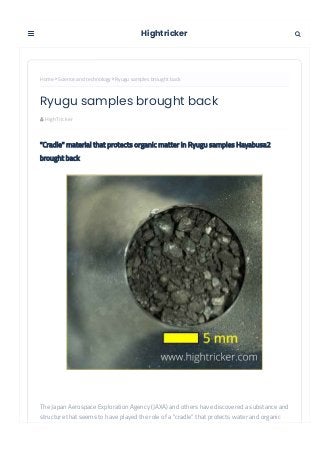  HighTricker
Home  Science and technology  Ryugu samples brought back
"Cradle" material that protects organic matter in Ryugu samples Hayabusa2
brought back
The Japan Aerospace Exploration Agency (JAXA) and others have discovered a substance and
structure that seems to have played the role of a "cradle" that protects water and organic
matter from being decomposed and changed by heat in the samples brought back from the
Ryugu samples brought back
Hightricker 

 