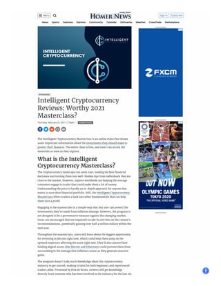 ___
SPONSORED
Intelligent Cryptocurrency
Reviews: Worthy 2021
Masterclass?
Thursday, February 25, 2021 11:35am ❙ MARKETPLACE
ADVERTISEMENT
ADVERTISEMENT
ADVERTISEMENT
News Sports Features Opinion Community Calendar Obituaries Weather Classi eds Marketplace
    
The Intelligent Cryptocurrency Masterclass is an online video that shows
users important information about the investments they should make to
protect their nances. The entire class is free, and users can access the
materials as soon as they register.
What is the Intelligent
Cryptocurrency Masterclass?
The cryptocurrency landscape can seem vast, making the best nancial
decisions and turning them into well-hidden tips from individuals that are
close to the market. However, experts worldwide are helping the average
consumer engage in trades that could make them a lot of money.
Understanding the price is hardly an in-depth approach for anyone that
wants to save their nancial portfolio. Still, the Intelligent Cryptocurrency
Masterclass o ers traders a look into other fundamentals that can help
them turn a pro t.
Engaging in the masterclass is a simple way that any user can protect the
investments they’ve made from in ation damage. However, the program is
not designed to be a preventative measure against the changing market.
Users are encouraged (but not required) to take $1,000 bets on the creator’s
recommendations, potentially gaining over half a million dollars within the
next year.
Throughout the masterclass, users will learn about the biggest opportunity
for investing in Bitcoin right now, which could help them jump on the
upward trajectory a ecting the asset right now. They’ll also unravel how
holding digital assets (like Bitcoin and Ethereum) could prevent them from
succumbing to the damage that in ation causes as they generate massive
gains.
The program doesn’t take much knowledge about the cryptocurrency
industry to get started, making it ideal for both beginners and experienced
traders alike. Presented by Dirk de Bruin, viewers will get knowledge
directly from someone who has been involved in the industry for the last six
 Sign In Subscribe
 Menu
 