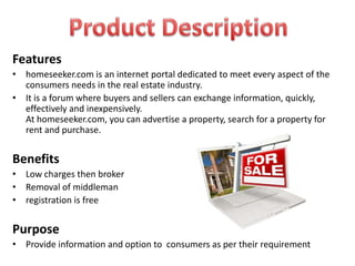 Features
• homeseeker.com is an internet portal dedicated to meet every aspect of the
  consumers needs in the real estate industry.
• It is a forum where buyers and sellers can exchange information, quickly,
  effectively and inexpensively.
  At homeseeker.com, you can advertise a property, search for a property for
  rent and purchase.


Benefits
• Low charges then broker
• Removal of middleman
• registration is free


Purpose
• Provide information and option to consumers as per their requirement
 