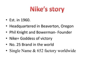 •   Est. in 1960.
•   Headquartered in Beaverton, Oregon
•   Phil Knight and Bowerman- Founder
•   Nike= Goddess of victory
•   No. 25 Brand in the world
•   Single Name & 652 factory worldwide
 