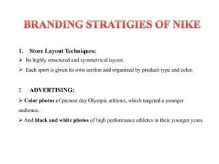 1.   Store Layout Techniques:
 Its highly structured and symmetrical layout.
 Each sport is given its own section and organized by product-type and color.


2.   ADVERTISING:.
 Color photos of present day Olympic athletes, which targeted a younger
audience.
 And black and white photos of high performance athletes in their younger years.
 