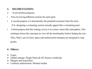 3.    SEGMENTATION:
      It served three purposes.
•    First, by having different sections for each sport.
•    A second purpose is it disembodies the potential consumer from the store.
      E.G. designing a swimming section actually appear like a swimming pool.
•    A third purpose that this strategy serves is to create a maze-like atmosphere. This
     technique forces the consumer to view all the merchandise before finding the exit.
     Thus, Nike’s use of color, space and architectural strategies are designed to reap
     profits.


4. Others:

    Logos
    Global strategy- Single Name & 652 factory worldwide
    Mergers and acquisition
    Celebrity endorsement- Michael Jordan
 