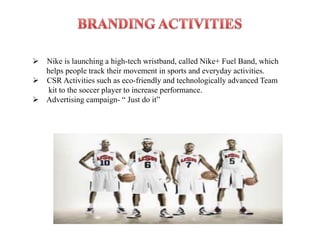  Nike is launching a high-tech wristband, called Nike+ Fuel Band, which
  helps people track their movement in sports and everyday activities.
 CSR Activities such as eco-friendly and technologically advanced Team
   kit to the soccer player to increase performance.
 Advertising campaign- “ Just do it”
 