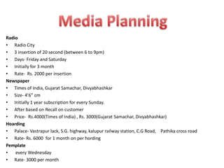 Radio
• Radio City
• 3 insertion of 20 second (between 6 to 9pm)
• Days- Friday and Saturday
• Initially for 3 month
• Rate- Rs. 2000 per insertion
Newspaper
• Times of India, Gujarat Samachar, Divyabhashkar
• Size- 4’6” cm
• Initially 1 year subscription for every Sunday.
• After based on Recall on customer
• Price- Rs.4000(Times of India) , Rs. 3000(Gujarat Samachar, Divyabhashkar)
Hoarding
• Palace- Vastrapur lack, S.G. highway, kalupur railway station, C.G Road, Pathika cross road
• Rate- Rs. 6000 for 1 month on per hording
Pemplate
•   every Wednesday
• Rate- 3000 per month
 