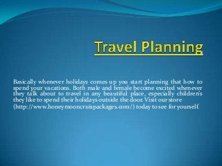 Basically whenever holidays comes up you start planning that how to
spend your vacations. Both male and female become excited whenever
they talk about to travel in any beautiful place, especially children’s
they like to spend their holidays outside the door. Visit our store
(http://www.honeymooncruispackages.com/) today to see for yourself.
 
