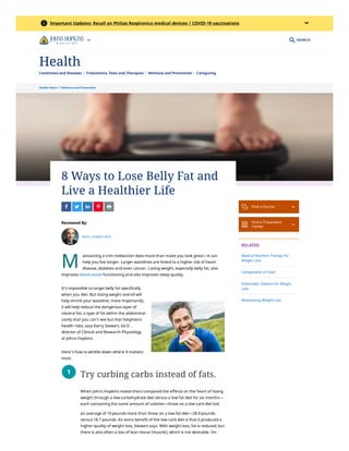 Health Home  Wellness and Prevention
M
8 Ways to Lose Belly Fat and
Live a Healthier Life
    
Reviewed By:
Kerry J. Stewart, Ed.D.
aintaining a trim midsection does more than make you look great—it can
help you live longer. Larger waistlines are linked to a higher risk of heart
disease, diabetes and even cancer. Losing weight, especially belly fat, also
improves blood vessel functioning and also improves sleep quality. 
It’s impossible to target belly fat specifically
when you diet. But losing weight overall will
help shrink your waistline; more importantly,
it will help reduce the dangerous layer of
visceral fat, a type of fat within the abdominal
cavity that you can’t see but that heightens
health risks, says Kerry Stewart, Ed.D. ,
director of Clinical and Research Physiology
at Johns Hopkins.
Here’s how to whittle down where it matters
most.
Try curbing carbs instead of fats.
When Johns Hopkins researchers compared the effects on the heart of losing
weight through a low-carbohydrate diet versus a low-fat diet for six months—
each containing the same amount of calories—those on a low-carb diet lost
an average of 10 pounds more than those on a low-fat diet—28.9 pounds
versus 18.7 pounds. An extra benefit of the low-carb diet is that it produced a
higher quality of weight loss, Stewart says. With weight loss, fat is reduced, but
there is also often a loss of lean tissue (muscle), which is not desirable. On
1
 Find a Doctor 

Find a Treatment
Center 
RELATED
Medical Nutrition Therapy for
Weight Loss
Components of Food
Endoscopic Options for Weight
Loss
Maintaining Weight Loss
SEARCH
 Important Updates: Recall on Philips Respironics medical devices | COVID-19 vaccinations

Conditions and Diseases Treatments, Tests and Therapies Wellness and Prevention Caregiving
Health
 