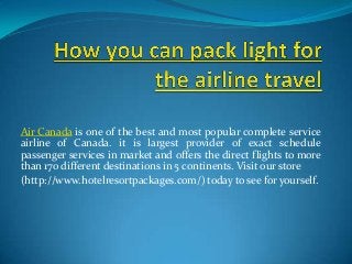 Air Canada is one of the best and most popular complete service
airline of Canada. it is largest provider of exact schedule
passenger services in market and offers the direct flights to more
than 170 different destinations in 5 continents. Visit our store
(http://www.hotelresortpackages.com/) today to see for yourself.
 