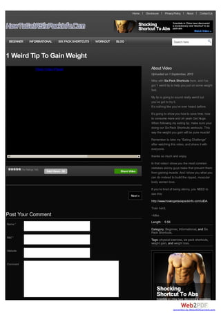 Home    Disclosure    Privacy Policy   About      Contact Us




 BEGINNER        INFORMATIONAL         SIX PACK SHORTCUTS     WORKOUT   BLOG                                   Search here



1 Weird Tip To Gain Weight
You must install the Flash Video Player to see this content                                   About Video
                                                                                              Uploaded on 1 September, 2012
                                                                                              Mike with Six Pack Shortcuts here, and I’ve
                                                                                              got 1 weird tip to help you put on some weight
                                                                                              fast.

                                                                                              My tip is going to sound really weird but
                                                                                              you’ve got to try it.
                                                                                              It’s nothing like you’ve ever heard before.

                                                                                              It’s going to show you how to save time, how
                                                                                              to consume more and oh yeah Get Huge.
                                                                                              When following my eating tip, make sure your
                                                                                              doing our Six Pack Shortcuts workouts. This
                                                                                              way the weight you gain will be pure muscle!

                                                                                              Remember to take my “Eating Challenge”
                                                                                              after watching this video, and share it with
                                                                                              everyone.

                                                                                              thanks so much and enjoy,

                                                                                              In that video I show you the most common
          (No Ratings Yet)
                                                                                              mistakes skinny guys make that prevent them
                             Total Views : 66                             Share Video         from gaining muscle. And I show you what you
                                                                                              can do instead to build the ripped, muscular
                                                                                              body women love.

                                                                                              If you’re tired of being skinny, you NEED to
                                                                                              see this:
                                                                                 Next »
                                                                                              http://www.howtogetasixpackinfo.com/uIDA

                                                                                              Train hard,

Post Your Comment                                                                             ~Mike
                                                                                              Length : 5:56
Name *
                                                                                              Category: Beginner, Informational, and Six
                                                                                              Pack Shortcuts.
Mail *
                                                                                              Tags: physical exercise, six pack shortcuts,
                                                                                              weight gain, and weight loss.

Website



Comment




                                                                                                               converted by Web2PDFConvert.com
 
