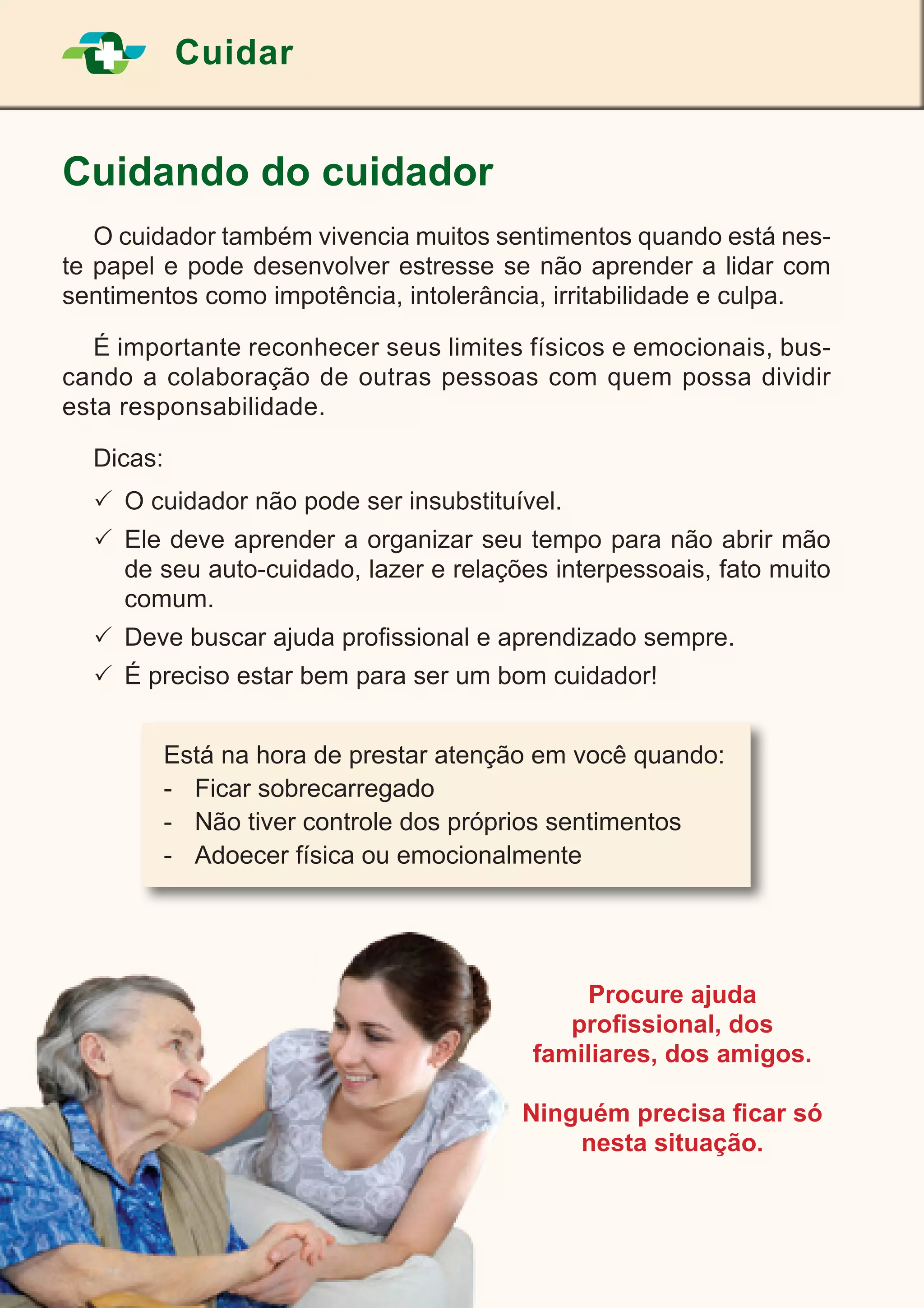 20
Cuidar
Cuidando do cuidador
	 O cuidador também vivencia muitos sentimentos quando está nes-
te papel e pode desenvolver estresse se não aprender a lidar com
sentimentos como impotência, intolerância, irritabilidade e culpa.
	 É importante reconhecer seus limites físicos e emocionais, bus-
cando a colaboração de outras pessoas com quem possa dividir
esta responsabilidade.
	Dicas:
	O cuidador não pode ser insubstituível.
	Ele deve aprender a organizar seu tempo para não abrir mão
de seu auto-cuidado, lazer e relações interpessoais, fato muito
comum.
	Deve buscar ajuda profissional e aprendizado sempre.
	É preciso estar bem para ser um bom cuidador!
Procure ajuda
profissional, dos
familiares, dos amigos.
Ninguém precisa ficar só
nesta situação.
Está na hora de prestar atenção em você quando:
-	 Ficar sobrecarregado
-	 Não tiver controle dos próprios sentimentos
-	 Adoecer física ou emocionalmente
 