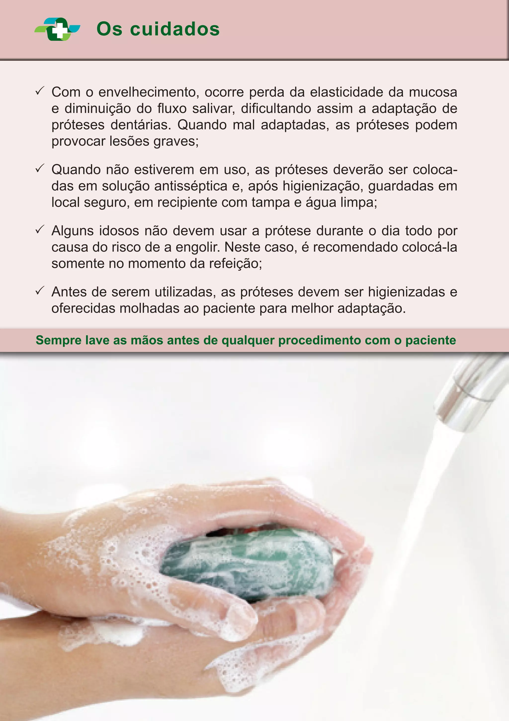 Os cuidados
24
	Com o envelhecimento, ocorre perda da elasticidade da mucosa
e diminuição do fluxo salivar, dificultando assim a adaptação de
próteses dentárias. Quando mal adaptadas, as próteses podem
provocar lesões graves;
	Quando não estiverem em uso, as próteses deverão ser coloca-
das em solução antisséptica e, após higienização, guardadas em
local seguro, em recipiente com tampa e água limpa;
	Alguns idosos não devem usar a prótese durante o dia todo por
causa do risco de a engolir. Neste caso, é recomendado colocá-la
somente no momento da refeição;
	Antes de serem utilizadas, as próteses devem ser higienizadas e
oferecidas molhadas ao paciente para melhor adaptação.
Sempre lave as mãos antes de qualquer procedimento com o paciente
 