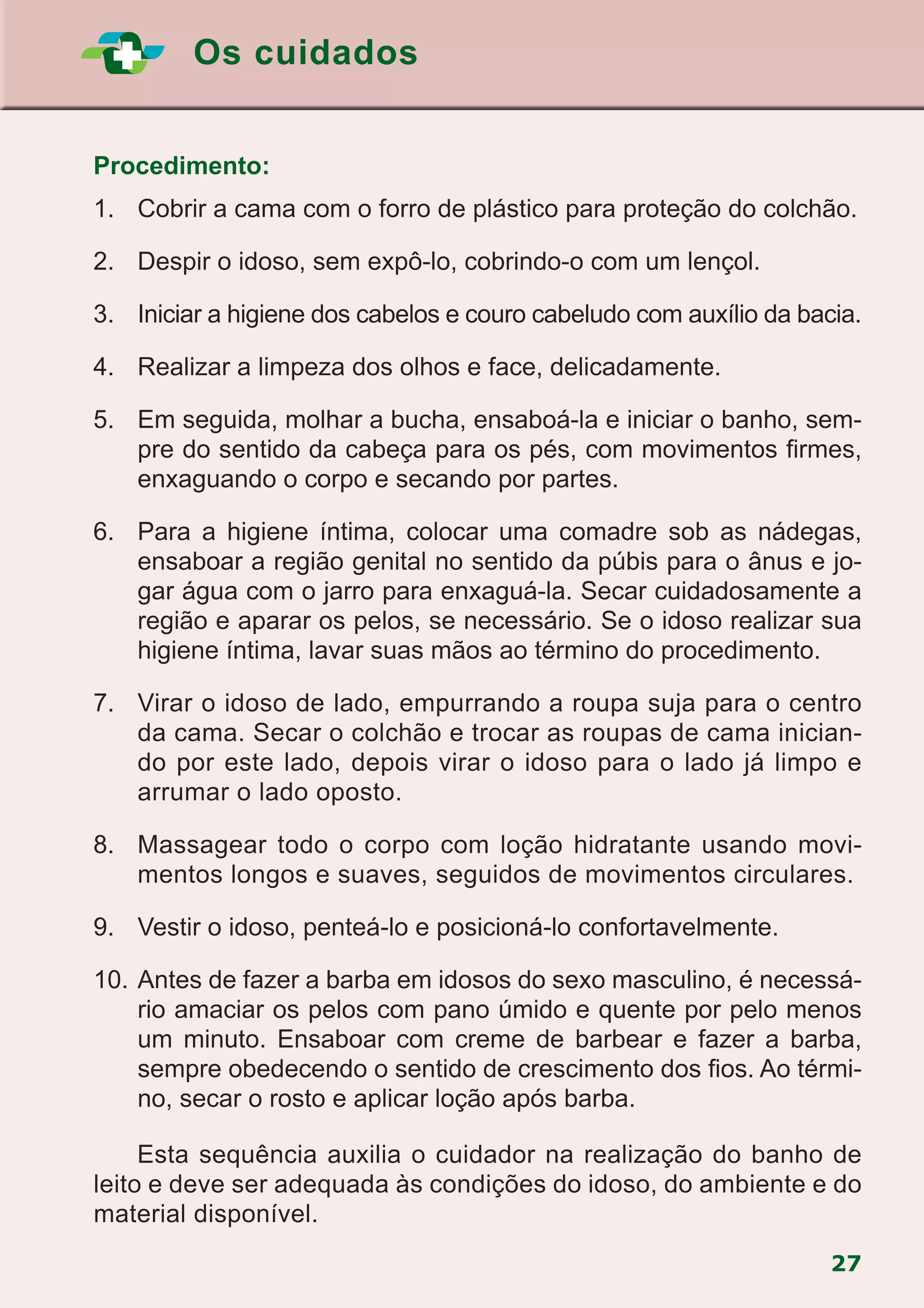 Os cuidados
27
Procedimento:
1.		Cobrir a cama com o forro de plástico para proteção do colchão.
2.		 Despir o idoso, sem expô-lo, cobrindo-o com um lençol.
3.		 Iniciar a higiene dos cabelos e couro cabeludo com auxílio da bacia.
4.		 Realizar a limpeza dos olhos e face, delicadamente.
5.		 Em seguida, molhar a bucha, ensaboá-la e iniciar o banho, sem-
pre do sentido da cabeça para os pés, com movimentos firmes,
enxaguando o corpo e secando por partes.
6.		Para a higiene íntima, colocar uma comadre sob as nádegas,
ensaboar a região genital no sentido da púbis para o ânus e jo-
gar água com o jarro para enxaguá-la. Secar cuidadosamente a
região e aparar os pelos, se necessário. Se o idoso realizar sua
higiene íntima, lavar suas mãos ao término do procedimento.
7.		 Virar o idoso de lado, empurrando a roupa suja para o centro
da cama. Secar o colchão e trocar as roupas de cama inician-
do por este lado, depois virar o idoso para o lado já limpo e
arrumar o lado oposto.
8.		Massagear todo o corpo com loção hidratante usando movi-
mentos longos e suaves, seguidos de movimentos circulares.
9.		 Vestir o idoso, penteá-lo e posicioná-lo confortavelmente.
10.	Antes de fazer a barba em idosos do sexo masculino, é necessá-
rio amaciar os pelos com pano úmido e quente por pelo menos
um minuto. Ensaboar com creme de barbear e fazer a barba,
sempre obedecendo o sentido de crescimento dos fios. Ao térmi-
no, secar o rosto e aplicar loção após barba.
			Esta sequência auxilia o cuidador na realização do banho de
leito e deve ser adequada às condições do idoso, do ambiente e do
material disponível.
 
