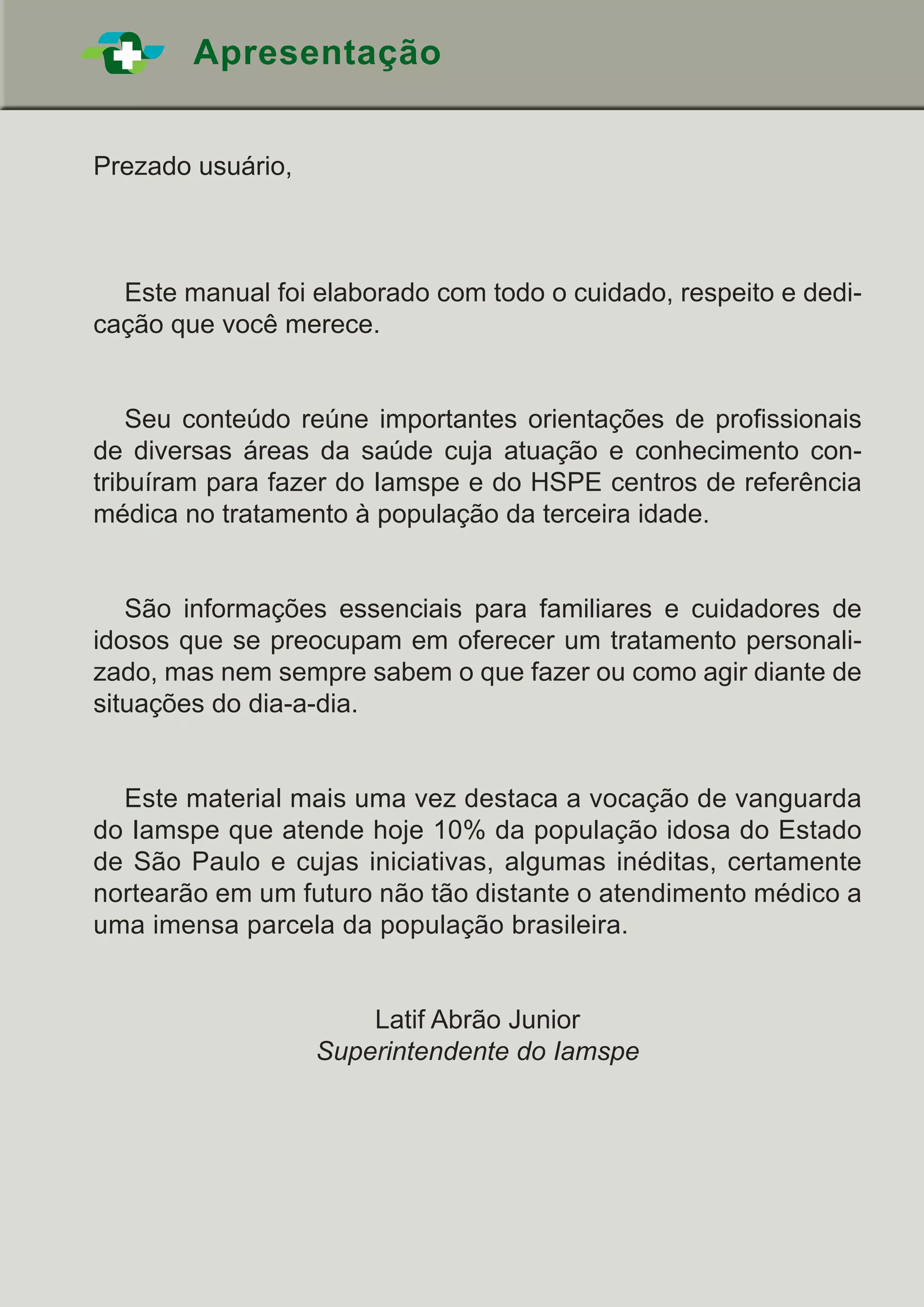Apresentação
Prezado usuário,
	 Este manual foi elaborado com todo o cuidado, respeito e dedi-
cação que você merece.
	 Seu conteúdo reúne importantes orientações de profissionais
de diversas áreas da saúde cuja atuação e conhecimento con-
tribuíram para fazer do Iamspe e do HSPE centros de referência
médica no tratamento à população da terceira idade.
	 São informações essenciais para familiares e cuidadores de
idosos que se preocupam em oferecer um tratamento personali-
zado, mas nem sempre sabem o que fazer ou como agir diante de
situações do dia-a-dia.
	 Este material mais uma vez destaca a vocação de vanguarda
do Iamspe que atende hoje 10% da população idosa do Estado
de São Paulo e cujas iniciativas, algumas inéditas, certamente
nortearão em um futuro não tão distante o atendimento médico a
uma imensa parcela da população brasileira.
Latif Abrão Junior
Superintendente do Iamspe
 