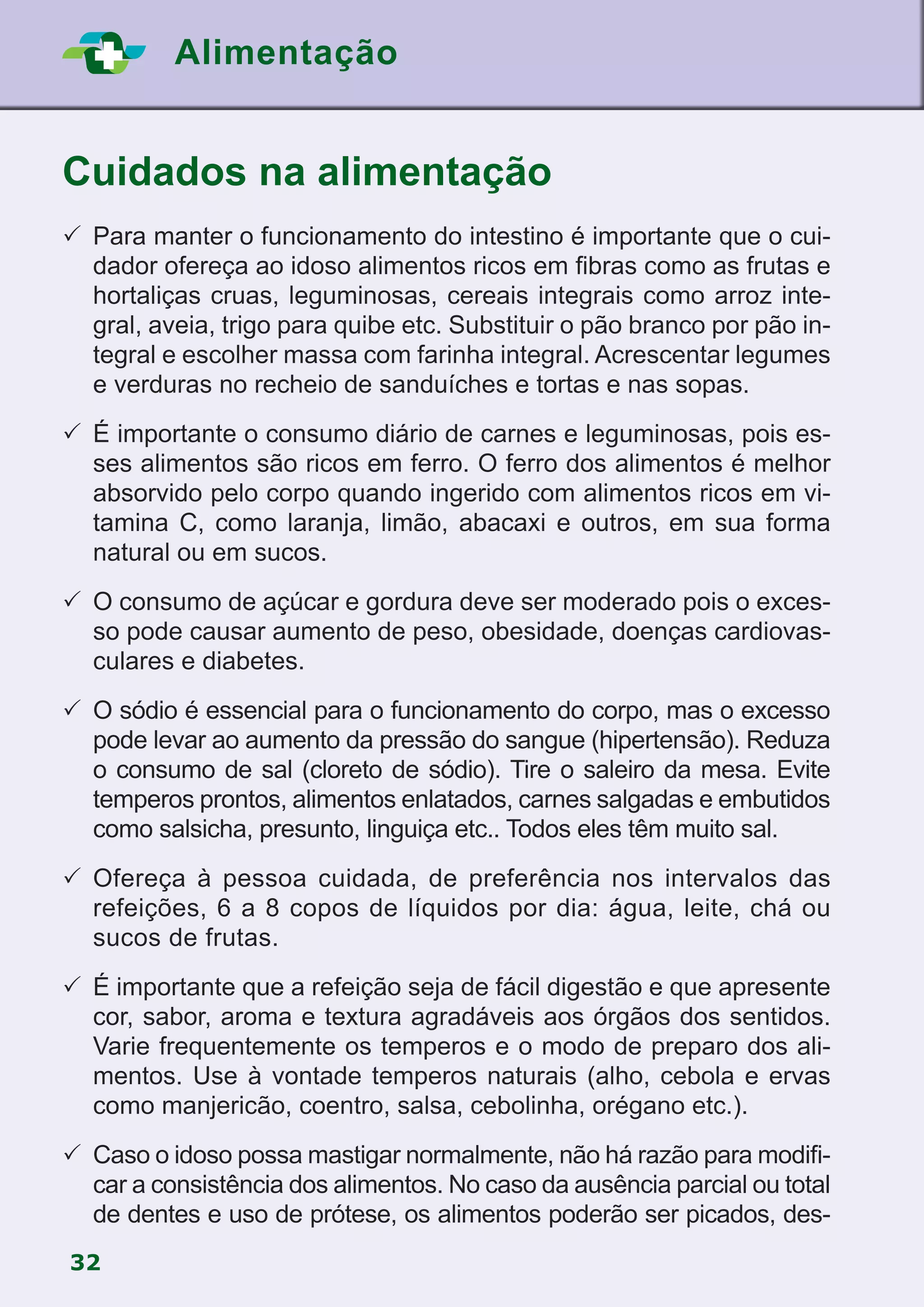 32
Alimentação
Cuidados na alimentação
	Para manter o funcionamento do intestino é importante que o cui-
dador ofereça ao idoso alimentos ricos em fibras como as frutas e
hortaliças cruas, leguminosas, cereais integrais como arroz inte-
gral, aveia, trigo para quibe etc. Substituir o pão branco por pão in-
tegral e escolher massa com farinha integral. Acrescentar legumes
e verduras no recheio de sanduíches e tortas e nas sopas.
	É importante o consumo diário de carnes e leguminosas, pois es-
ses alimentos são ricos em ferro. O ferro dos alimentos é melhor
absorvido pelo corpo quando ingerido com alimentos ricos em vi-
tamina C, como laranja, limão, abacaxi e outros, em sua forma
natural ou em sucos.
	O consumo de açúcar e gordura deve ser moderado pois o exces-
so pode causar aumento de peso, obesidade, doenças cardiovas-
culares e diabetes.
	O sódio é essencial para o funcionamento do corpo, mas o excesso
pode levar ao aumento da pressão do sangue (hipertensão). Reduza
o consumo de sal (cloreto de sódio). Tire o saleiro da mesa. Evite
temperos prontos, alimentos enlatados, carnes salgadas e embutidos
como salsicha, presunto, linguiça etc.. Todos eles têm muito sal.
	Ofereça à pessoa cuidada, de preferência nos intervalos das
refeições, 6 a 8 copos de líquidos por dia: água, leite, chá ou
sucos de frutas.
	É importante que a refeição seja de fácil digestão e que apresente
cor, sabor, aroma e textura agradáveis aos órgãos dos sentidos.
Varie frequentemente os temperos e o modo de preparo dos ali-
mentos. Use à vontade temperos naturais (alho, cebola e ervas
como manjericão, coentro, salsa, cebolinha, orégano etc.).
	Caso o idoso possa mastigar normalmente, não há razão para modifi-
car a consistência dos alimentos. No caso da ausência parcial ou total
de dentes e uso de prótese, os alimentos poderão ser picados, des-
 