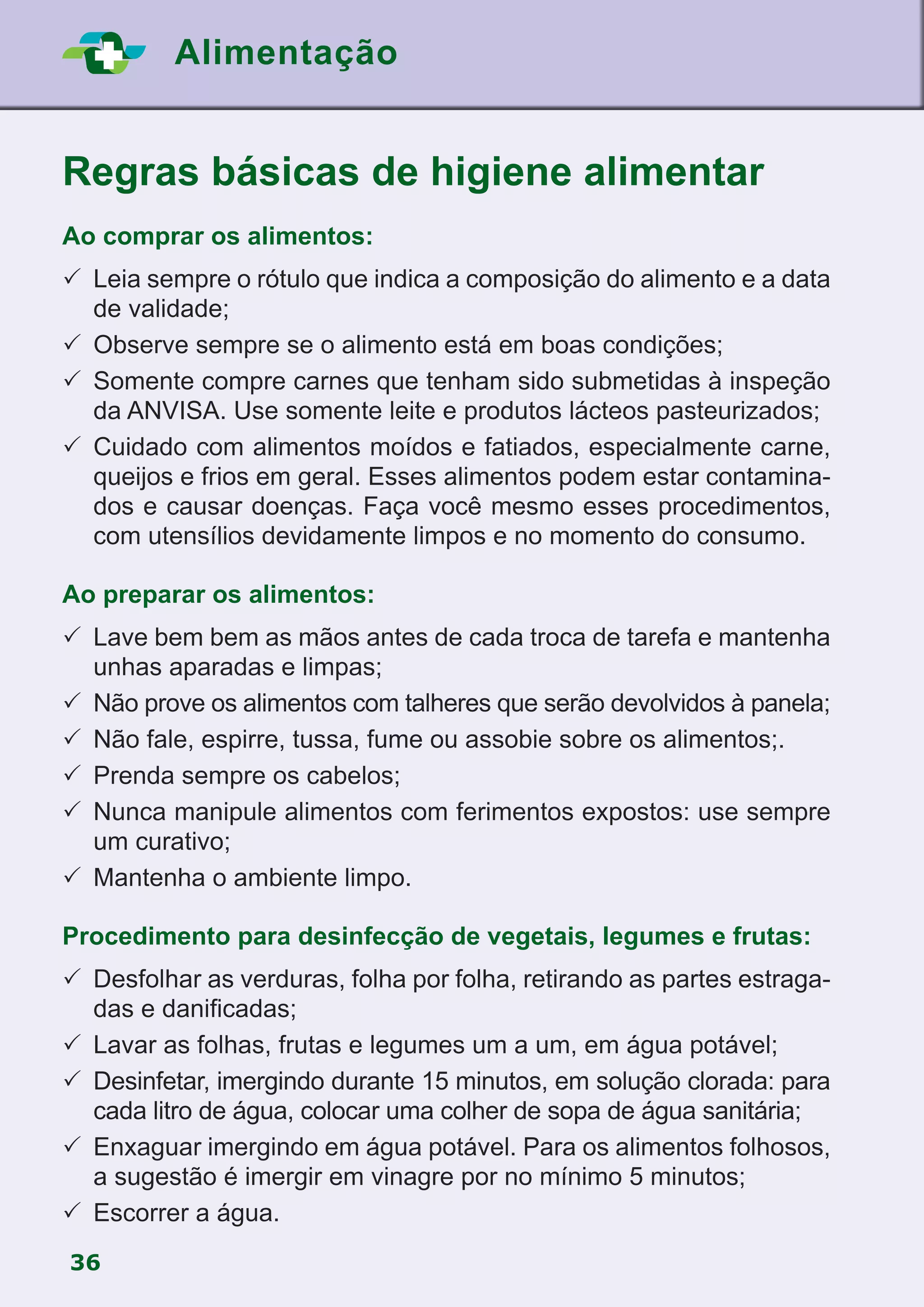 36
Alimentação
Regras básicas de higiene alimentar
Ao comprar os alimentos:
	Leia sempre o rótulo que indica a composição do alimento e a data
de validade;
	Observe sempre se o alimento está em boas condições;
	Somente compre carnes que tenham sido submetidas à inspeção
da ANVISA. Use somente leite e produtos lácteos pasteurizados;
	Cuidado com alimentos moídos e fatiados, especialmente carne,
queijos e frios em geral. Esses alimentos podem estar contamina-
dos e causar doenças. Faça você mesmo esses procedimentos,
com utensílios devidamente limpos e no momento do consumo.
Ao preparar os alimentos:
	Lave bem bem as mãos antes de cada troca de tarefa e mantenha
unhas aparadas e limpas;
	Não prove os alimentos com talheres que serão devolvidos à panela;
	Não fale, espirre, tussa, fume ou assobie sobre os alimentos;.
	Prenda sempre os cabelos;
	Nunca manipule alimentos com ferimentos expostos: use sempre
um curativo;
	Mantenha o ambiente limpo.
Procedimento para desinfecção de vegetais, legumes e frutas:
	Desfolhar as verduras, folha por folha, retirando as partes estraga-
das e danificadas;
	Lavar as folhas, frutas e legumes um a um, em água potável;
	Desinfetar, imergindo durante 15 minutos, em solução clorada: para
cada litro de água, colocar uma colher de sopa de água sanitária;
	Enxaguar imergindo em água potável. Para os alimentos folhosos,
a sugestão é imergir em vinagre por no mínimo 5 minutos;
	Escorrer a água.
 
